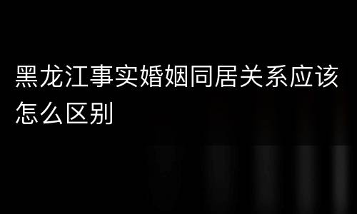 黑龙江事实婚姻同居关系应该怎么区别
