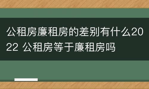 公租房廉租房的差别有什么2022 公租房等于廉租房吗