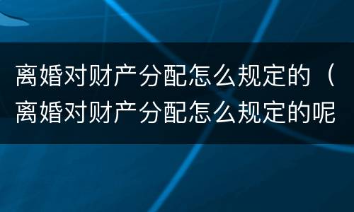 离婚对财产分配怎么规定的（离婚对财产分配怎么规定的呢）