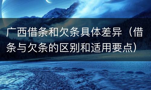 广西借条和欠条具体差异（借条与欠条的区别和适用要点）