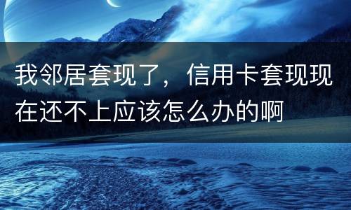 我邻居套现了，信用卡套现现在还不上应该怎么办的啊