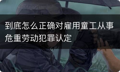 到底怎么正确对雇用童工从事危重劳动犯罪认定
