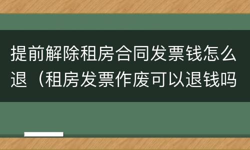 提前解除租房合同发票钱怎么退（租房发票作废可以退钱吗）