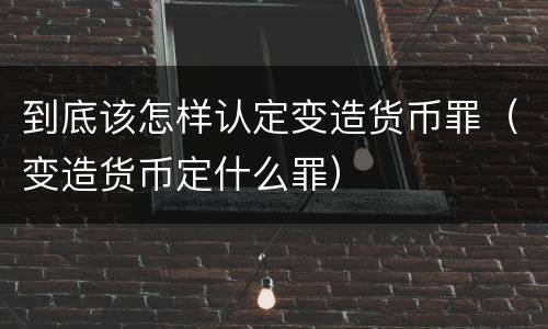 到底该怎样认定变造货币罪（变造货币定什么罪）