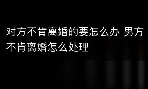 对方不肯离婚的要怎么办 男方不肯离婚怎么处理