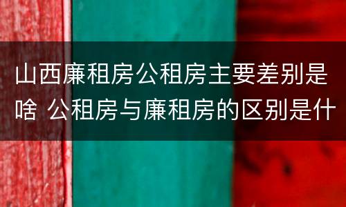 山西廉租房公租房主要差别是啥 公租房与廉租房的区别是什么