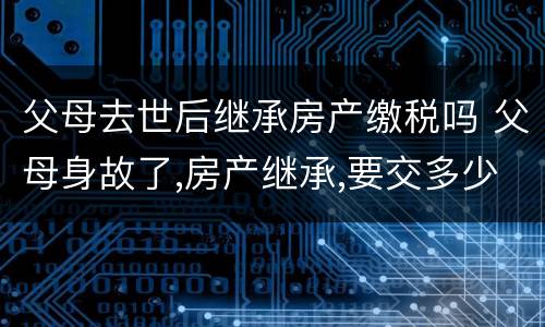 父母去世后继承房产缴税吗 父母身故了,房产继承,要交多少税