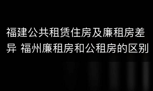 福建公共租赁住房及廉租房差异 福州廉租房和公租房的区别
