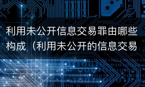 利用未公开信息交易罪由哪些构成（利用未公开的信息交易罪主体）