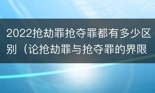 2022抢劫罪抢夺罪都有多少区别（论抢劫罪与抢夺罪的界限）