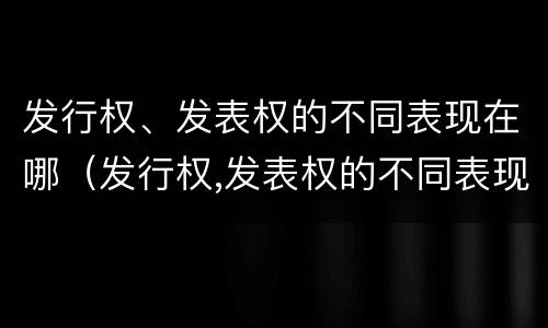 发行权、发表权的不同表现在哪（发行权,发表权的不同表现在哪些方面）
