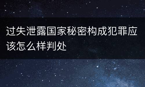 过失泄露国家秘密构成犯罪应该怎么样判处