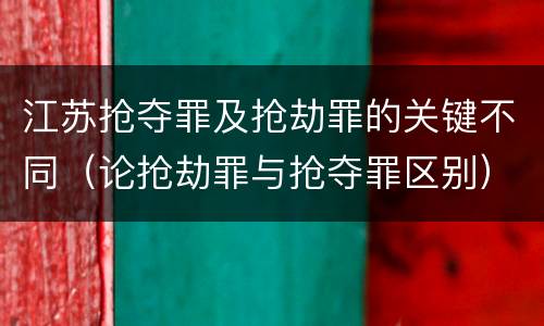 江苏抢夺罪及抢劫罪的关键不同（论抢劫罪与抢夺罪区别）