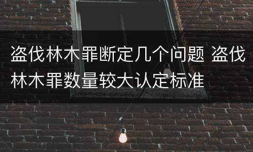 盗伐林木罪断定几个问题 盗伐林木罪数量较大认定标准