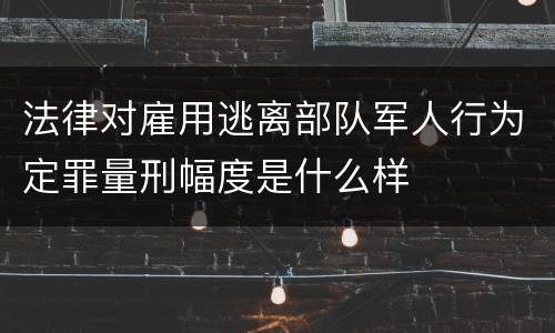法律对雇用逃离部队军人行为定罪量刑幅度是什么样