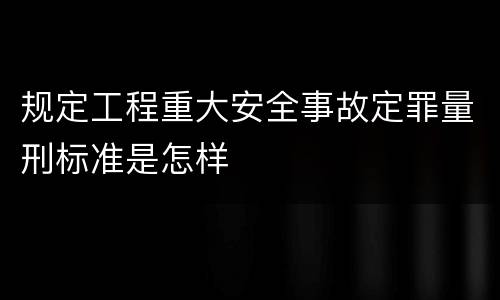 规定工程重大安全事故定罪量刑标准是怎样