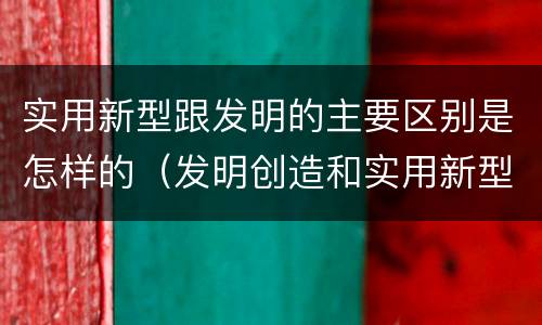 实用新型跟发明的主要区别是怎样的（发明创造和实用新型的区别）