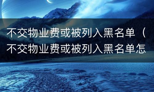 不交物业费或被列入黑名单（不交物业费或被列入黑名单怎么处理）