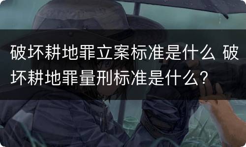 破坏耕地罪立案标准是什么 破坏耕地罪量刑标准是什么?