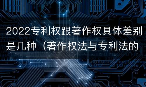 2022专利权跟著作权具体差别是几种（著作权法与专利法的区别）