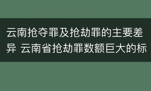 云南抢夺罪及抢劫罪的主要差异 云南省抢劫罪数额巨大的标准