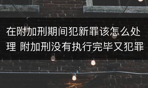 在附加刑期间犯新罪该怎么处理 附加刑没有执行完毕又犯罪是否构成累犯