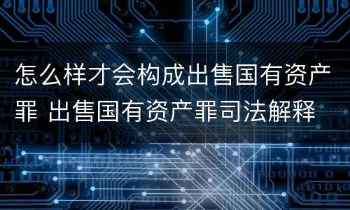 怎么样才会构成出售国有资产罪 出售国有资产罪司法解释