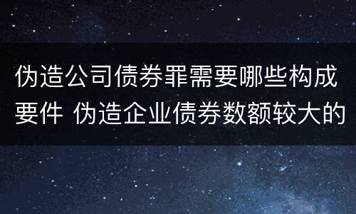 伪造公司债券罪需要哪些构成要件 伪造企业债券数额较大的构成