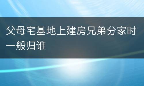 父母宅基地上建房兄弟分家时一般归谁