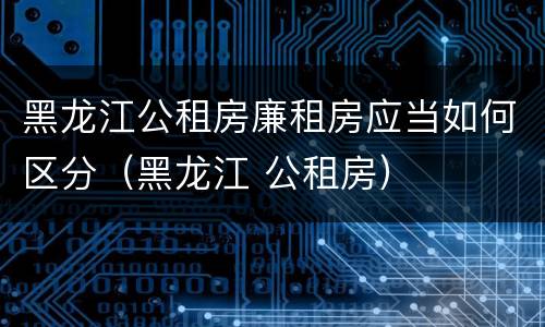 黑龙江公租房廉租房应当如何区分（黑龙江 公租房）
