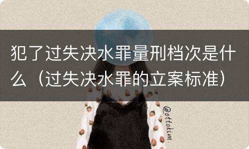 犯了过失决水罪量刑档次是什么（过失决水罪的立案标准）