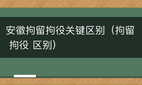 安徽拘留拘役关键区别（拘留 拘役 区别）