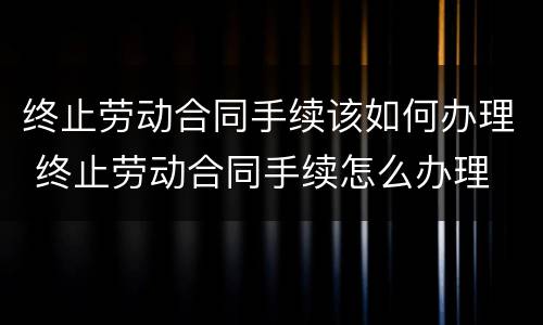 终止劳动合同手续该如何办理 终止劳动合同手续怎么办理