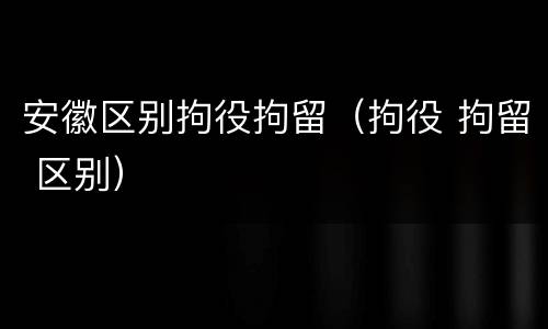 安徽区别拘役拘留（拘役 拘留 区别）