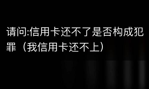 请问:信用卡还不了是否构成犯罪（我信用卡还不上）