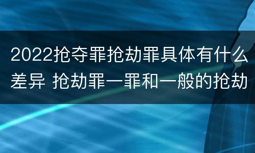 2022抢夺罪抢劫罪具体有什么差异 抢劫罪一罪和一般的抢劫罪