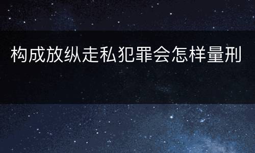 构成放纵走私犯罪会怎样量刑