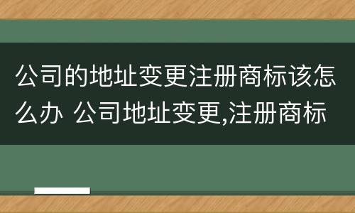 公司的地址变更注册商标该怎么办 公司地址变更,注册商标怎么办?
