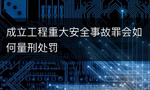 成立工程重大安全事故罪会如何量刑处罚