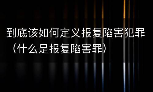到底该如何定义报复陷害犯罪（什么是报复陷害罪）