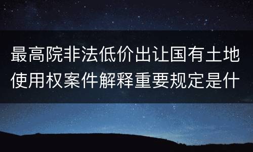 最高院非法低价出让国有土地使用权案件解释重要规定是什么