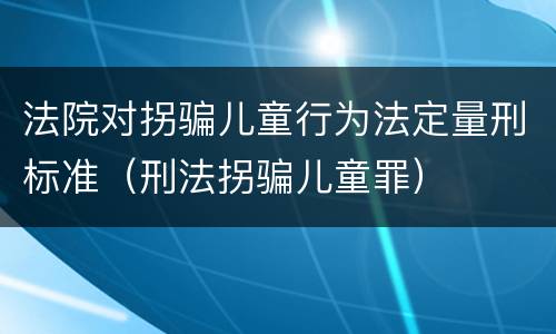 法院对拐骗儿童行为法定量刑标准（刑法拐骗儿童罪）