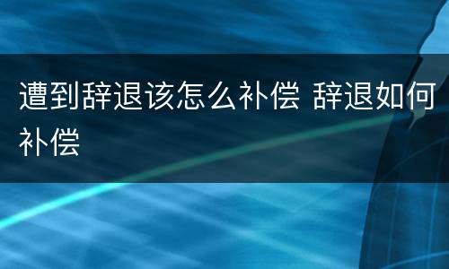 遭到辞退该怎么补偿 辞退如何补偿