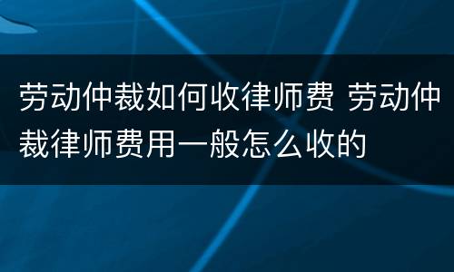 劳动仲裁如何收律师费 劳动仲裁律师费用一般怎么收的