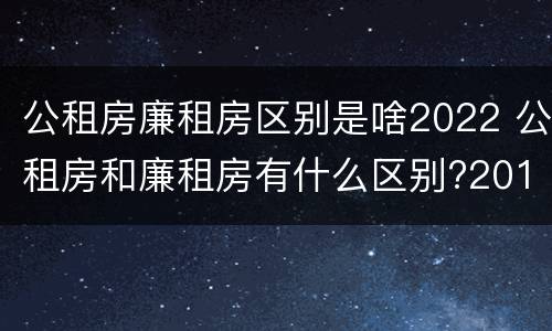 公租房廉租房区别是啥2022 公租房和廉租房有什么区别?2019年的