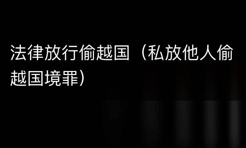 法律放行偷越国（私放他人偷越国境罪）