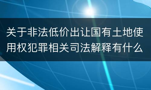 关于非法低价出让国有土地使用权犯罪相关司法解释有什么重要规定