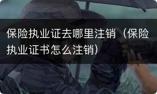 保险执业证去哪里注销（保险执业证书怎么注销）