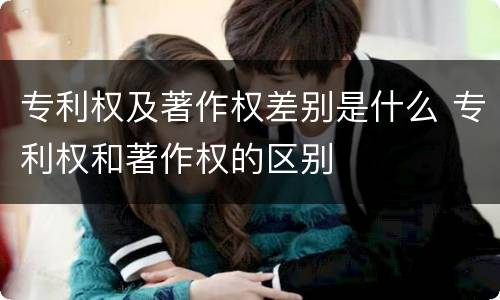 专利权及著作权差别是什么 专利权和著作权的区别
