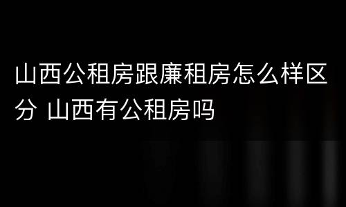 山西公租房跟廉租房怎么样区分 山西有公租房吗